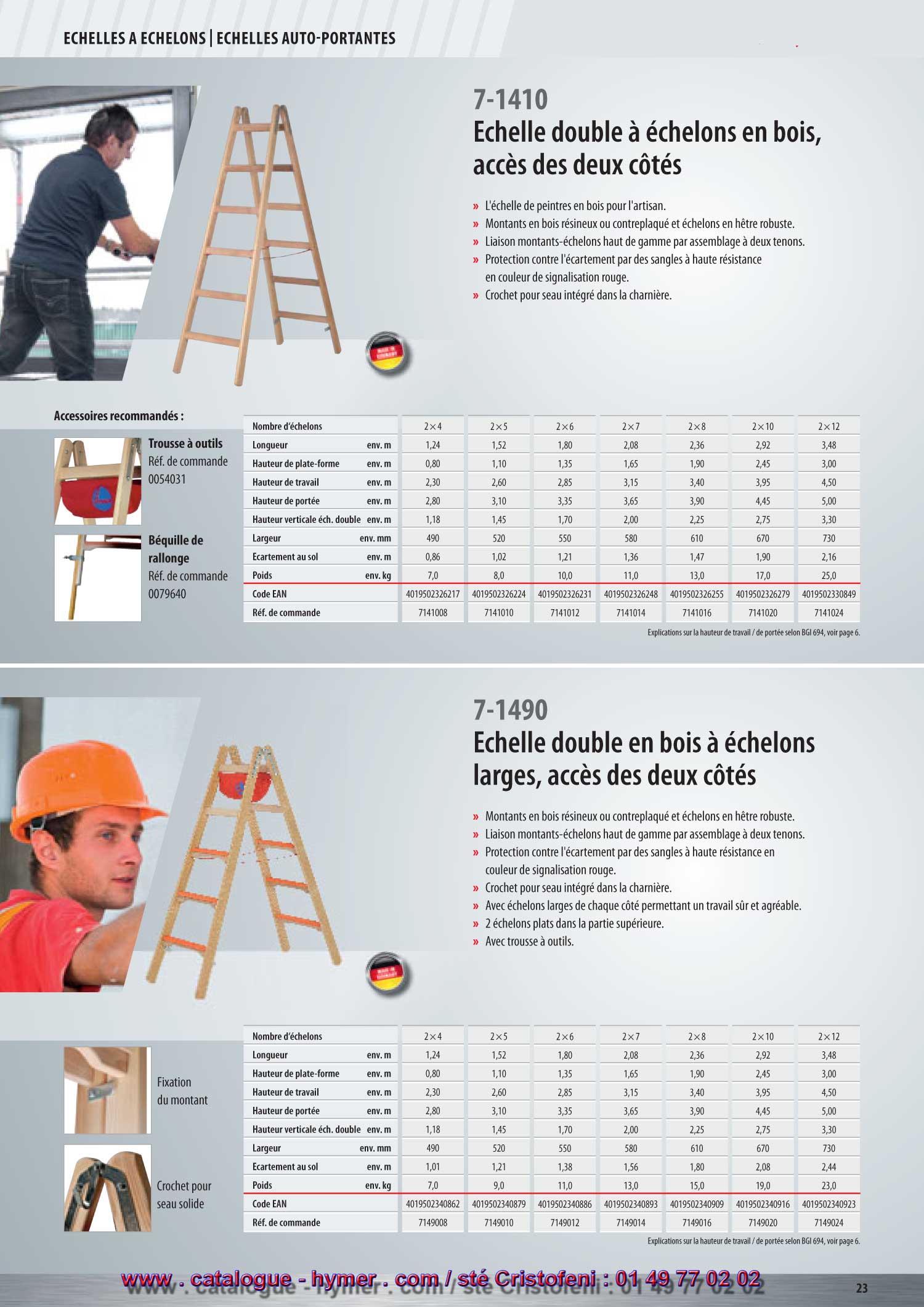 accessible des deux côtés 
7-1410 

– L'échelle pour peintres en bois pour les artisans. 
– Montants en bois résineux ou en bois lamellé. 
– Échelons en hêtre solide. 
– Jonction montants-échelons haut de gamme par assemblage à deux tenons. 
– Elle est protégée contre l'écartement par des sangles à haute rigidité en couleur 
de signalisation rouge. 
Accessoires recommandés : 

Sabot à échelle 

Réf. de commande 007855 
Voir également les accessoires page 160. 


Béquille de rallonge 

Réf. de commande 0079640 
Voir également les accessoires page 156. 


7-1410 
5 ans de garantie ! 
Vous trouverez d‘autres échelles doubles à échelons 
aux pages 20, 21, 33, 40. 


Vous trouverez d‘autres accessoires à partir de 
la page 152. 

S 


Nombre d‘échelons 2x4 2x5 2x6 2x7 2x8 2x10 2x12 
Longueur env. m 1,24 1,52 1,80 2,08 2,36 2,92 3,48 
Hauteur verticale échelle double env. m 1,18 1,45 1,70 2,00 2,25 2,75 3,30 
Hauteur de plate-forme env. m 0,80 1,10 1,35 1,65 1,90 2,45 3,00 
Hauteur de travail env. m 2,30 2,60 2,85 3,15 3,40 3,95 4,50 
Hauteur de portée env. m 2,80 3,10 3,35 3,65 3,90 4,45 5,00 
Largeur env. m 490 520 550 580 610 670 730 
Poids env. kg 7,0 8,0 10,0 11,0 13,0 17,0 25,0 
Code EAN 4019502326217 4019502326224 4019502326231 4019502326248 4019502326255 4019502326279 4019502330849 
Réf. de commande 7141008 7141010 7141012 7141014 7141016 7141020 7141024 

Explications sur la hauteur de travail / de portée selon BGI 694, voir page 10. 
